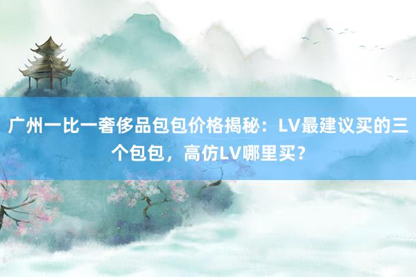 广州一比一奢侈品包包价格揭秘：LV最建议买的三个包包，高仿LV哪里买？