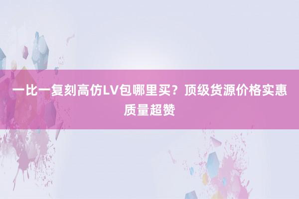 一比一复刻高仿LV包哪里买？顶级货源价格实惠质量超赞