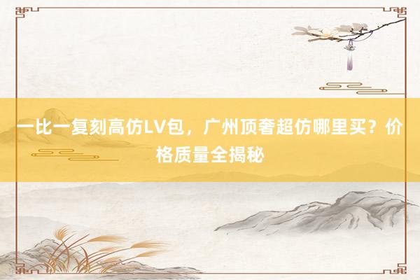 一比一复刻高仿LV包，广州顶奢超仿哪里买？价格质量全揭秘