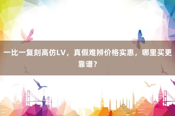 一比一复刻高仿LV，真假难辨价格实惠，哪里买更靠谱？