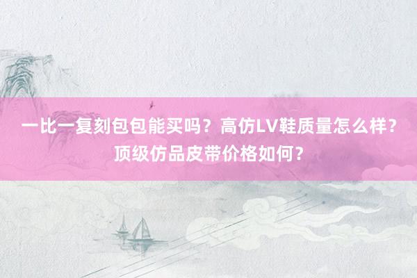 一比一复刻包包能买吗？高仿LV鞋质量怎么样？顶级仿品皮带价格如何？