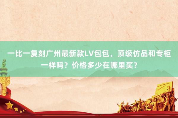 一比一复刻广州最新款LV包包，顶级仿品和专柜一样吗？价格多少在哪里买？