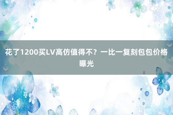 花了1200买LV高仿值得不？一比一复刻包包价格曝光