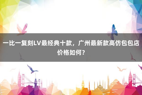 一比一复刻LV最经典十款，广州最新款高仿包包店价格如何？