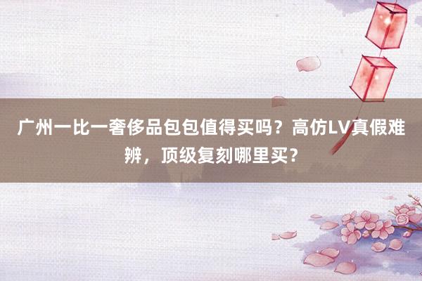 广州一比一奢侈品包包值得买吗？高仿LV真假难辨，顶级复刻哪里买？