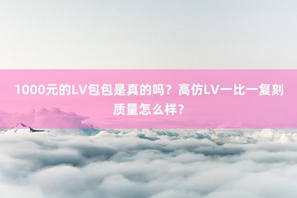 1000元的LV包包是真的吗？高仿LV一比一复刻质量怎么样？