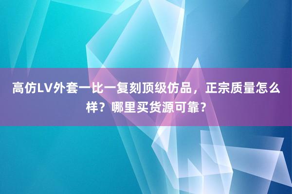 高仿LV外套一比一复刻顶级仿品，正宗质量怎么样？哪里买货源可靠？
