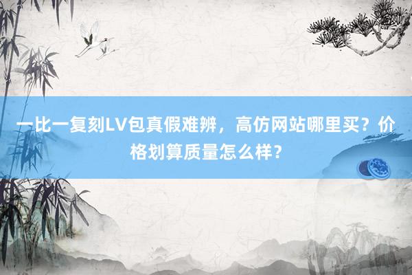 一比一复刻LV包真假难辨，高仿网站哪里买？价格划算质量怎么样？