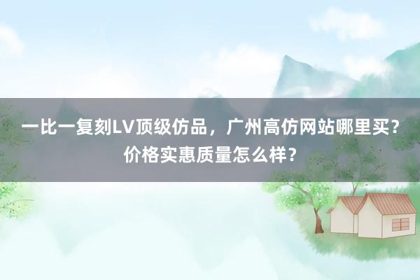 一比一复刻LV顶级仿品，广州高仿网站哪里买？价格实惠质量怎么样？