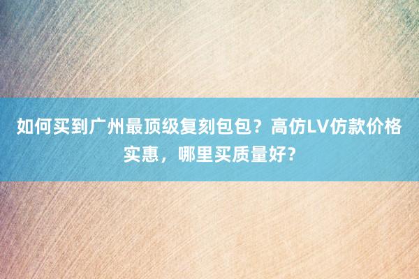 如何买到广州最顶级复刻包包？高仿LV仿款价格实惠，哪里买质量好？