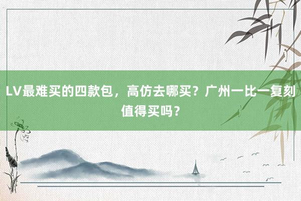 LV最难买的四款包，高仿去哪买？广州一比一复刻值得买吗？