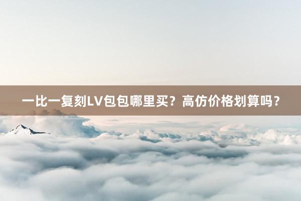 一比一复刻LV包包哪里买？高仿价格划算吗？