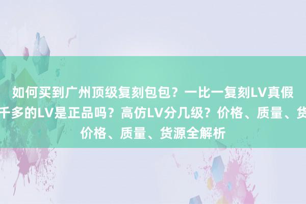 如何买到广州顶级复刻包包？一比一复刻LV真假难辨，一千多的LV是正品吗？高仿LV分几级？价格、质量、货源全解析