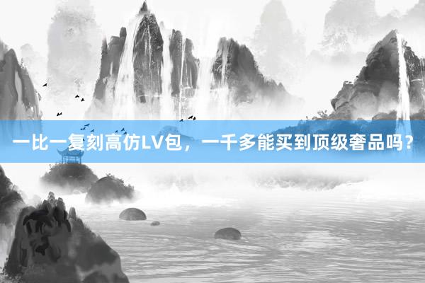一比一复刻高仿LV包，一千多能买到顶级奢品吗？