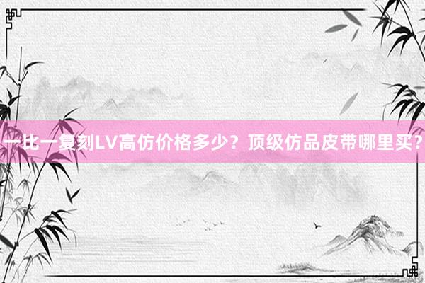 一比一复刻LV高仿价格多少？顶级仿品皮带哪里买？