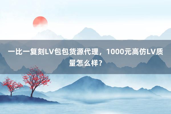 一比一复刻LV包包货源代理，1000元高仿LV质量怎么样？