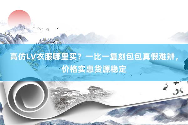 高仿LV衣服哪里买？一比一复刻包包真假难辨，价格实惠货源稳定