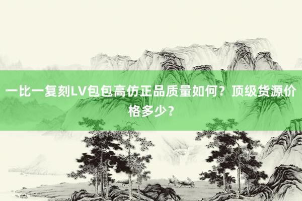 一比一复刻LV包包高仿正品质量如何？顶级货源价格多少？