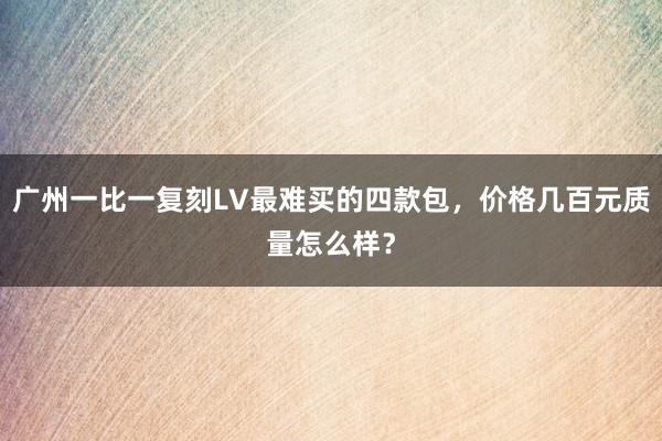 广州一比一复刻LV最难买的四款包，价格几百元质量怎么样？