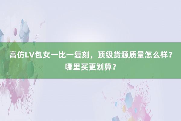 高仿LV包女一比一复刻，顶级货源质量怎么样？哪里买更划算？