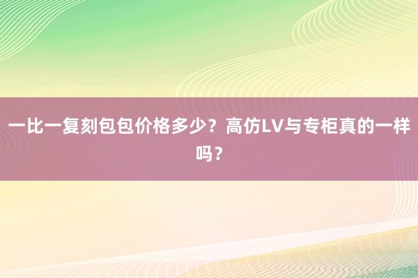 一比一复刻包包价格多少？高仿LV与专柜真的一样吗？