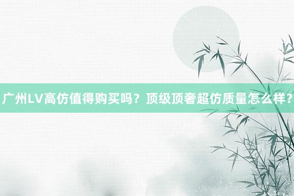 广州LV高仿值得购买吗？顶级顶奢超仿质量怎么样？