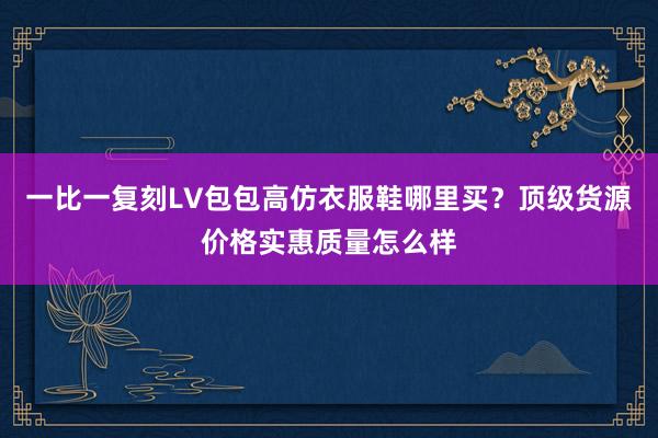 一比一复刻LV包包高仿衣服鞋哪里买？顶级货源价格实惠质量怎么样