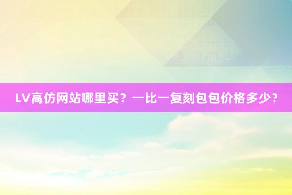 LV高仿网站哪里买？一比一复刻包包价格多少？