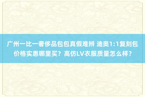 广州一比一奢侈品包包真假难辨 迪奥1:1复刻包价格实惠哪里买？高仿LV衣服质量怎么样？