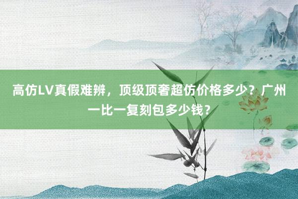 高仿LV真假难辨，顶级顶奢超仿价格多少？广州一比一复刻包多少钱？