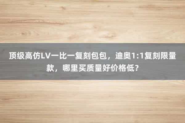 顶级高仿LV一比一复刻包包，迪奥1:1复刻限量款，哪里买质量好价格低？
