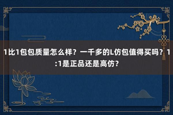 1比1包包质量怎么样？一千多的L仿包值得买吗？1:1是正品还是高仿？