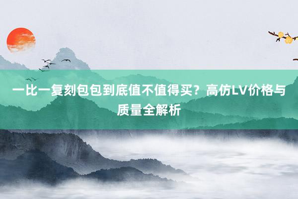 一比一复刻包包到底值不值得买？高仿LV价格与质量全解析