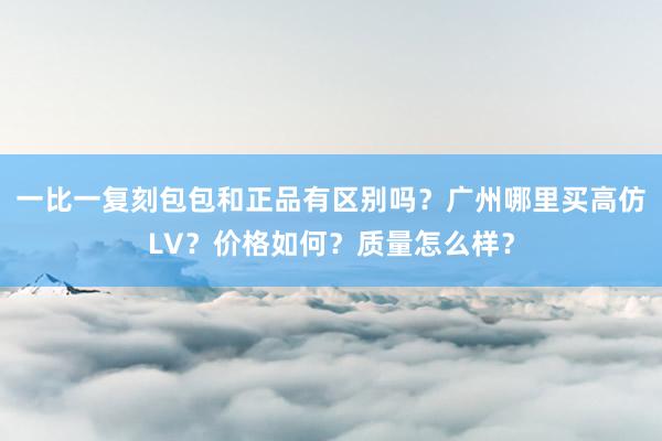 一比一复刻包包和正品有区别吗？广州哪里买高仿LV？价格如何？质量怎么样？
