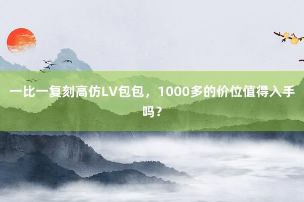 一比一复刻高仿LV包包，1000多的价位值得入手吗？