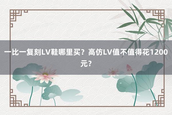 一比一复刻LV鞋哪里买？高仿LV值不值得花1200元？
