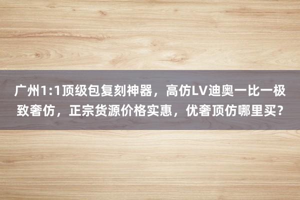 广州1:1顶级包复刻神器，高仿LV迪奥一比一极致奢仿，正宗货源价格实惠，优奢顶仿哪里买？