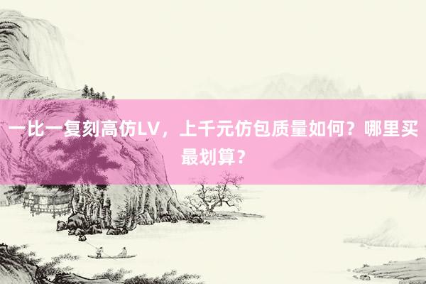 一比一复刻高仿LV，上千元仿包质量如何？哪里买最划算？