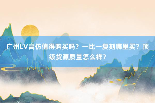 广州LV高仿值得购买吗？一比一复刻哪里买？顶级货源质量怎么样？