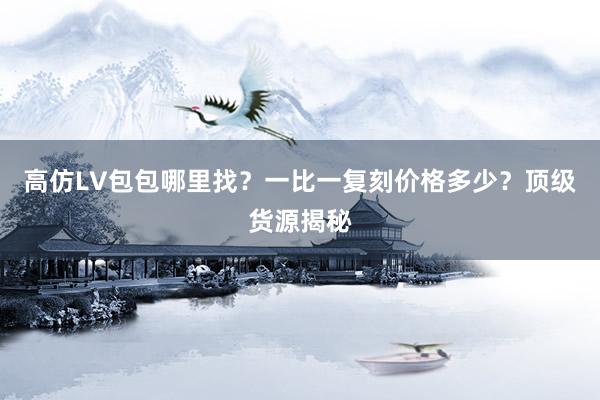 高仿LV包包哪里找？一比一复刻价格多少？顶级货源揭秘