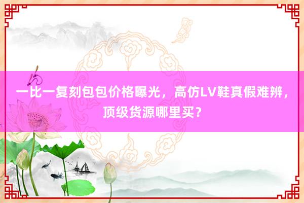 一比一复刻包包价格曝光，高仿LV鞋真假难辨，顶级货源哪里买？