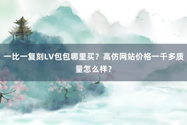 一比一复刻LV包包哪里买？高仿网站价格一千多质量怎么样？