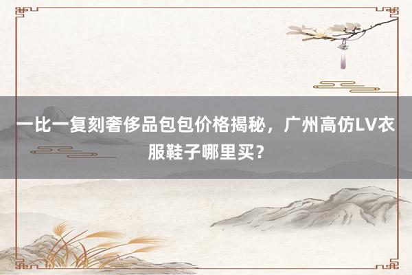 一比一复刻奢侈品包包价格揭秘，广州高仿LV衣服鞋子哪里买？