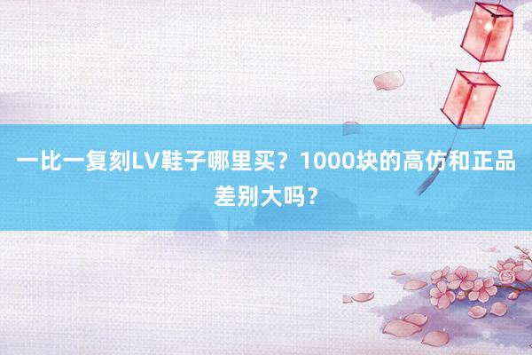 一比一复刻LV鞋子哪里买？1000块的高仿和正品差别大吗？