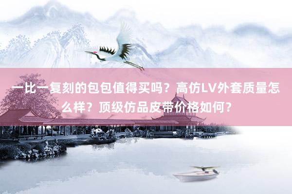 一比一复刻的包包值得买吗？高仿LV外套质量怎么样？顶级仿品皮带价格如何？