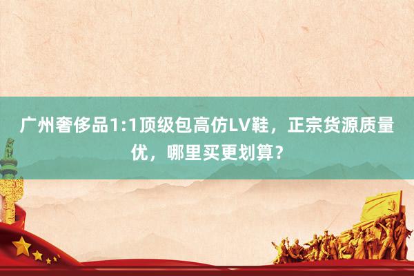 广州奢侈品1:1顶级包高仿LV鞋，正宗货源质量优，哪里买更划算？