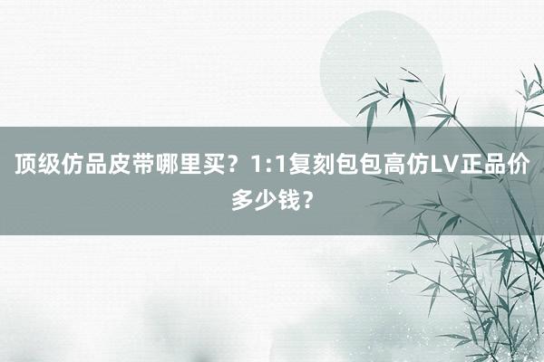 顶级仿品皮带哪里买？1:1复刻包包高仿LV正品价多少钱？