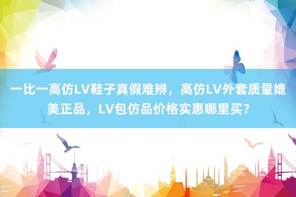 一比一高仿LV鞋子真假难辨，高仿LV外套质量媲美正品，LV包仿品价格实惠哪里买？