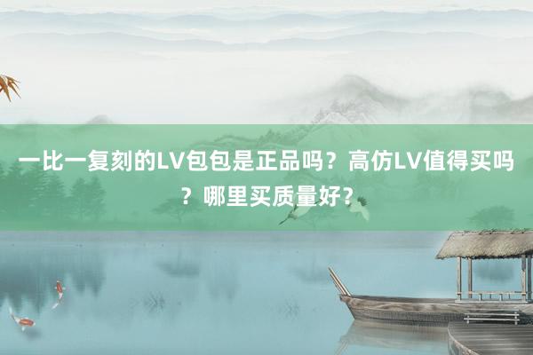 一比一复刻的LV包包是正品吗？高仿LV值得买吗？哪里买质量好？