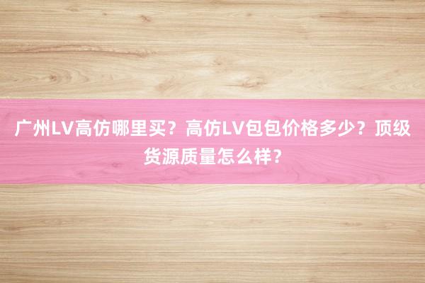 广州LV高仿哪里买？高仿LV包包价格多少？顶级货源质量怎么样？